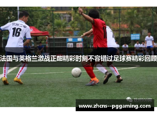 法国与英格兰激战正酣精彩时刻不容错过足球赛精彩回顾 法国与英格兰激战正酣精彩时刻不容错过足球赛精彩回顾