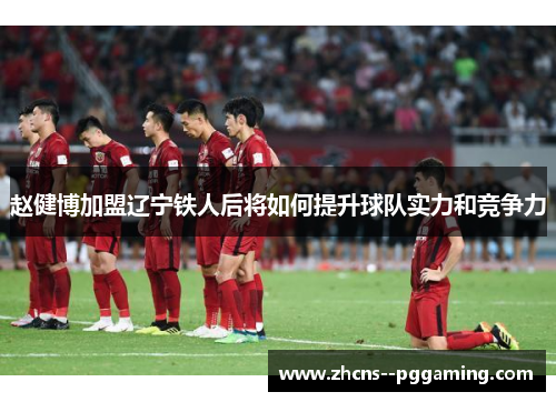 赵健博加盟辽宁铁人后将如何提升球队实力和竞争力 赵健博加盟辽宁铁人后将如何提升球队实力和竞争力