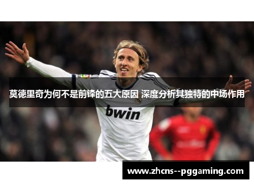 莫德里奇为何不是前锋的五大原因 深度分析其独特的中场作用