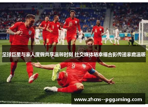 足球巨星与家人度假共享温馨时刻 社交媒体晒幸福合影传递家庭温暖 足球巨星与家人度假共享温馨时刻 社交媒体晒幸福合影传递家庭温暖