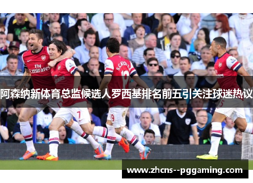 阿森纳新体育总监候选人罗西基排名前五引关注球迷热议