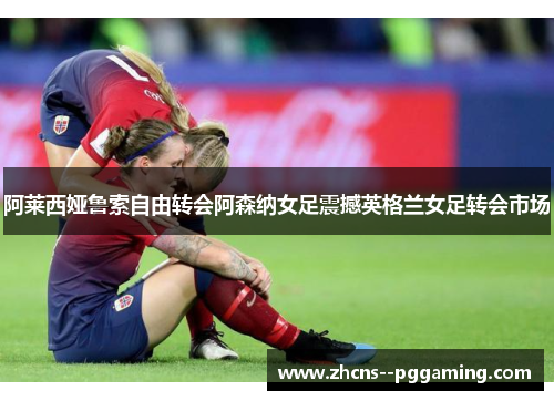 阿莱西娅鲁索自由转会阿森纳女足震撼英格兰女足转会市场 阿莱西娅鲁索自由转会阿森纳女足震撼英格兰女足转会市场